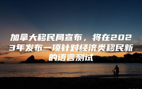 加拿大移民局宣布，将在2023年发布一项针对经济类移民新的语言测试