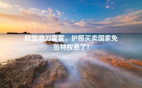 欧盟磨刀霍霍，护照买卖国家免签特权悬了！
