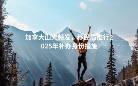 加拿大山火频发，移民局推行2025年补办身份措施