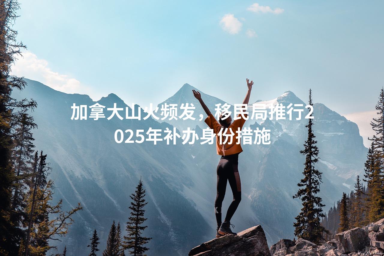 加拿大山火频发，移民局推行2025年补办身份措施