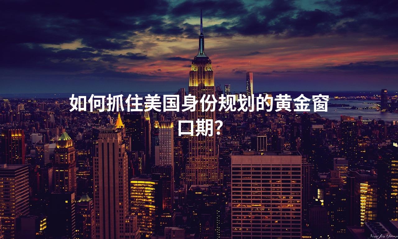 如何抓住美国身份规划的黄金窗口期？