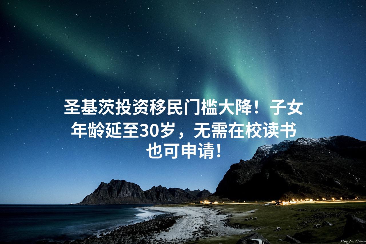 圣基茨投资移民门槛大降！子女年龄延至30岁，无需在校读书也可申请！