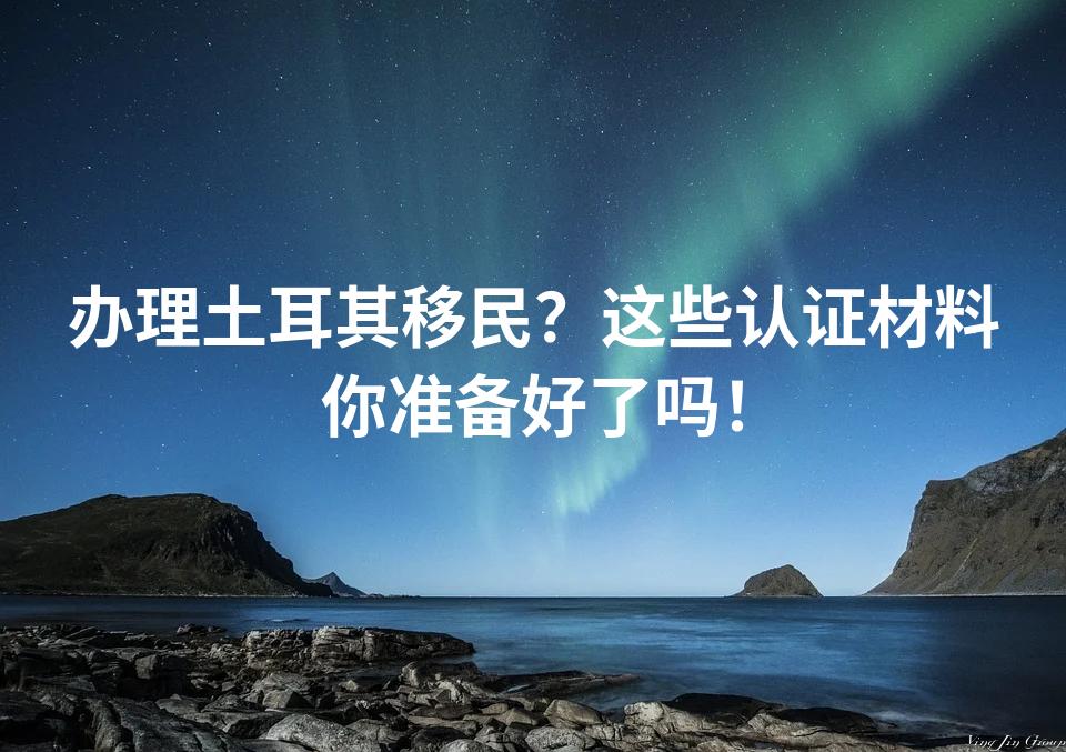 办理土耳其移民？这些认证材料你准备好了吗！