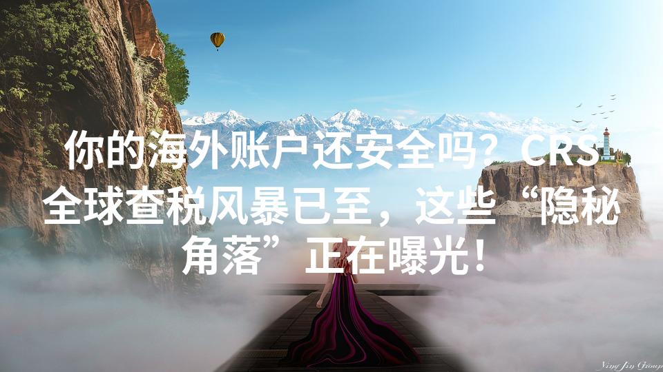 你的海外账户还安全吗？CRS全球查税风暴已至，这些“隐秘角落”正在曝光！