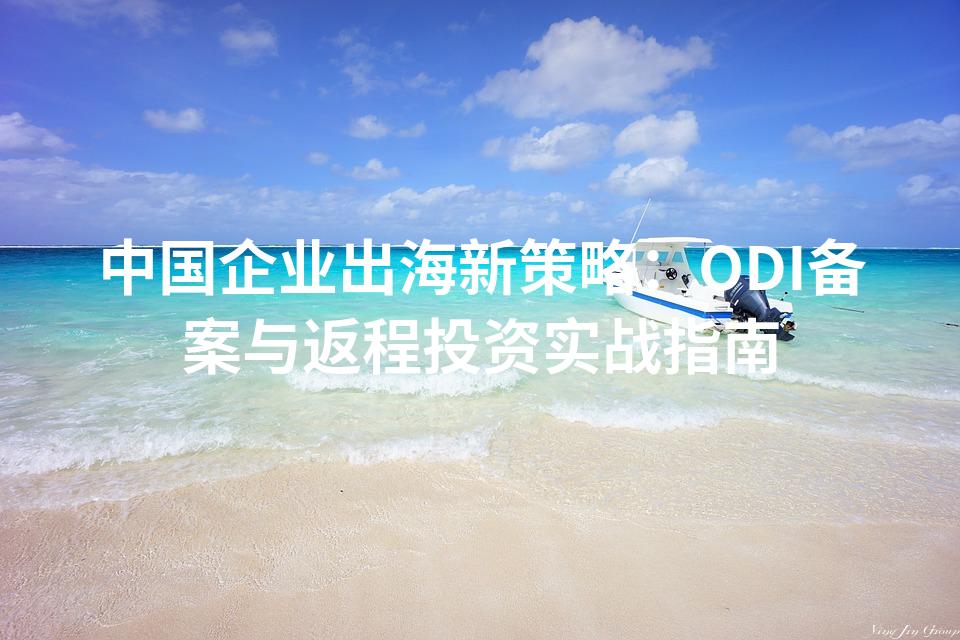 中国企业出海新策略：ODI备案与返程投资实战指南