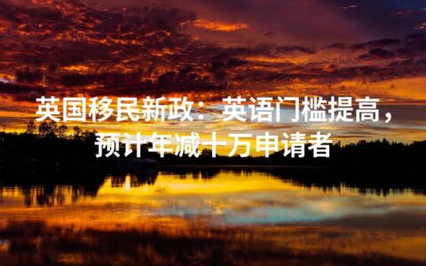 英国移民新政：英语门槛提高，预计年减十万申请者