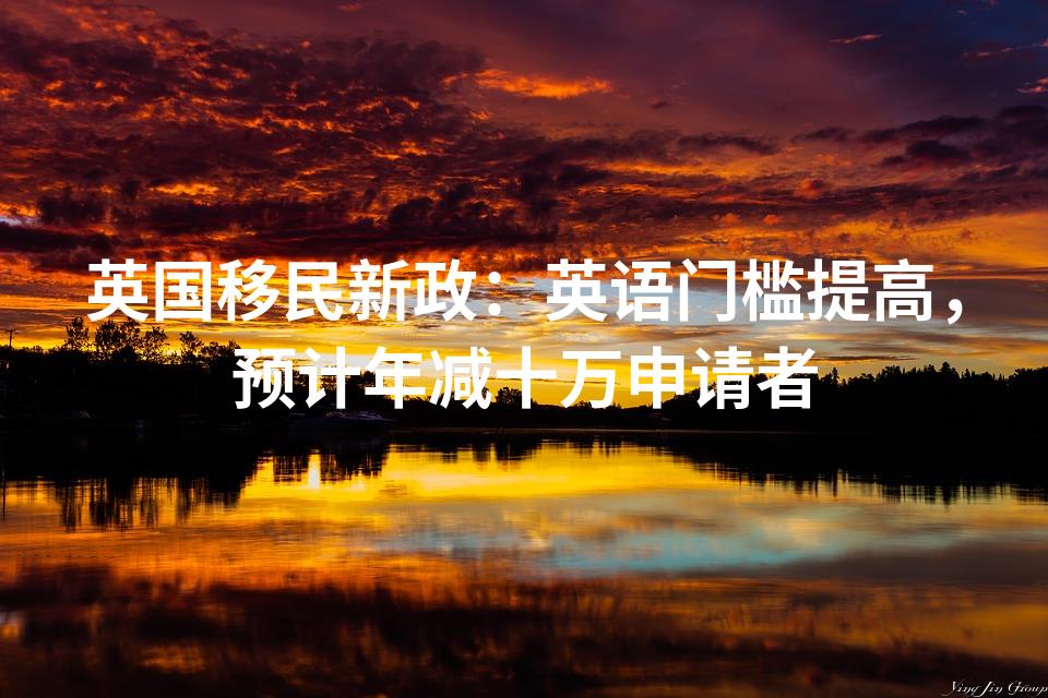 英国移民新政：英语门槛提高，预计年减十万申请者