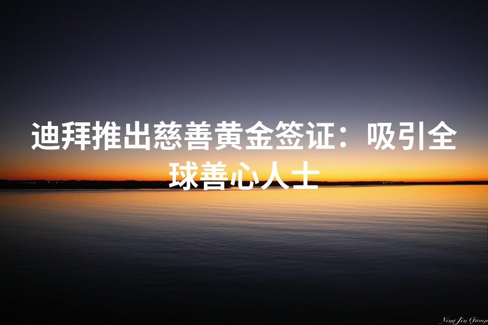 迪拜推出慈善黄金签证：吸引全球善心人士