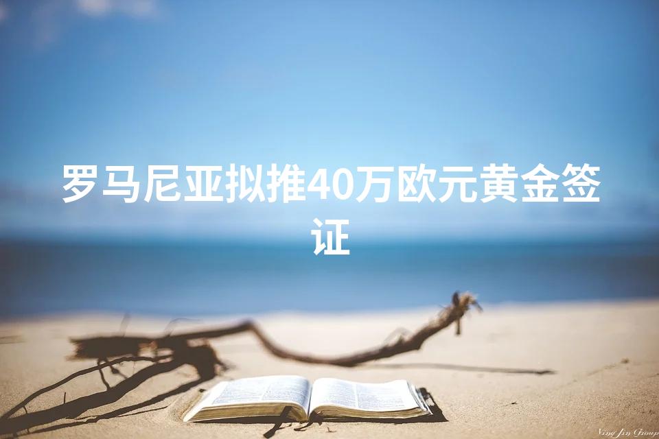 罗马尼亚拟推40万欧元黄金签证