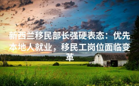 新西兰移民部长强硬表态：优先本地人就业，移民工岗位面临变革