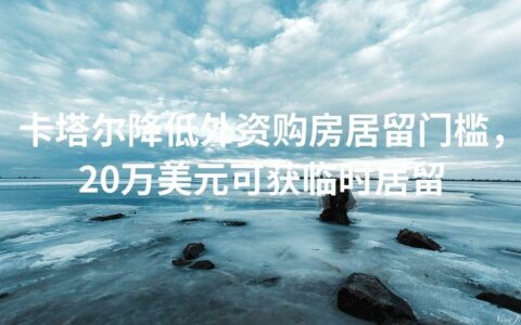 卡塔尔降低外资购房居留门槛，20万美元可获临时居留